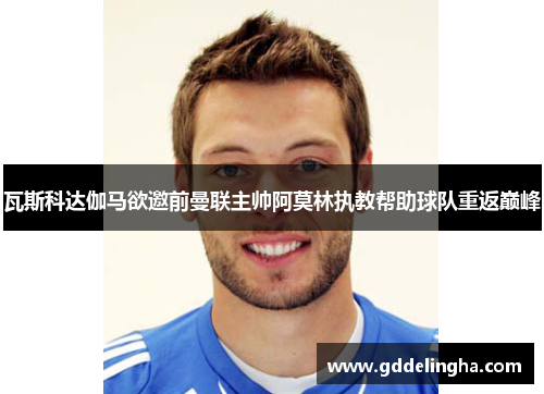 瓦斯科达伽马欲邀前曼联主帅阿莫林执教帮助球队重返巅峰